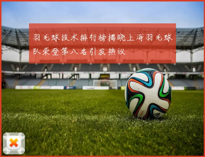 羽毛球技术排行榜揭晓上海羽毛球队荣登第八名引发热议