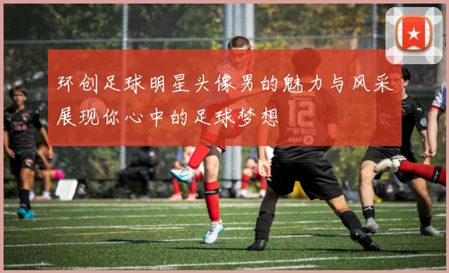 环创足球明星头像男的魅力与风采展现你心中的足球梦想