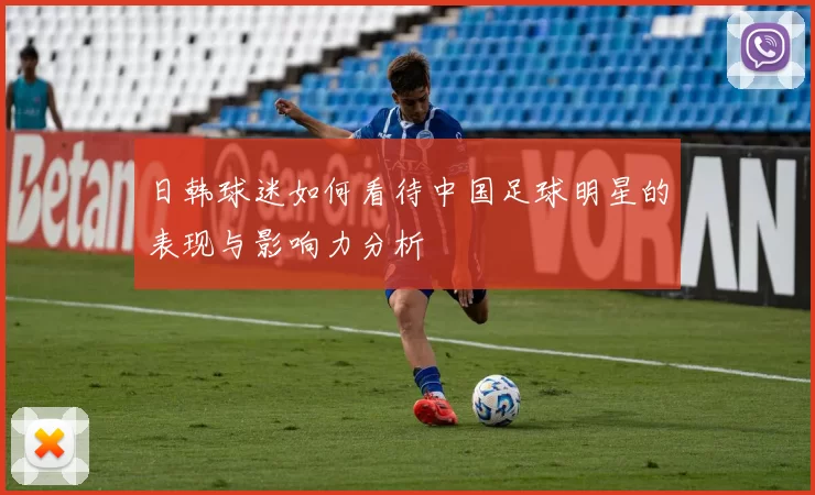 日韩球迷如何看待中国足球明星的表现与影响力分析