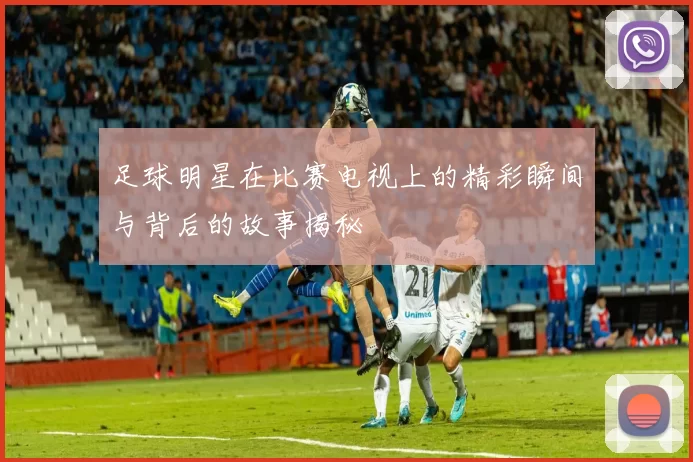 足球明星在比赛电视上的精彩瞬间与背后的故事揭秘
