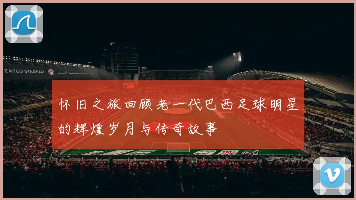 怀旧之旅回顾老一代巴西足球明星的辉煌岁月与传奇故事