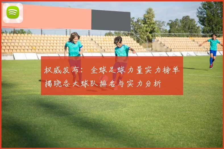 权威发布：全球足球力量实力榜单揭晓各大球队排名与实力分析