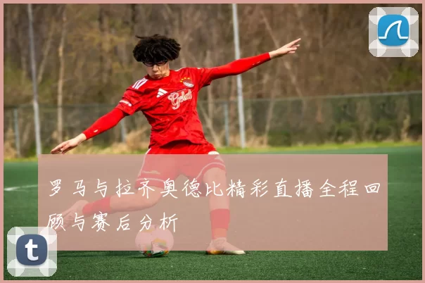 罗马与拉齐奥德比精彩直播全程回顾与赛后分析