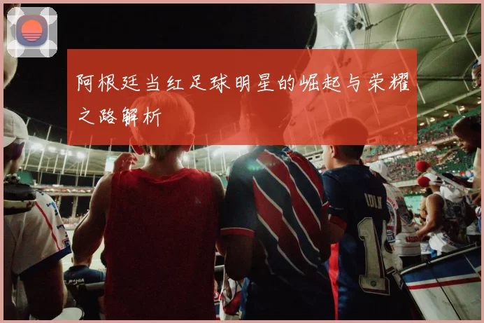 阿根廷当红足球明星的崛起与荣耀之路解析