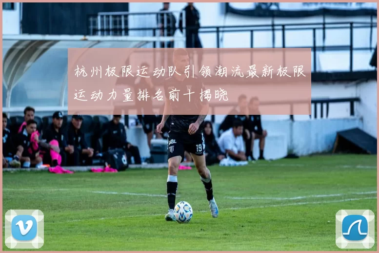 杭州极限运动队引领潮流最新极限运动力量排名前十揭晓