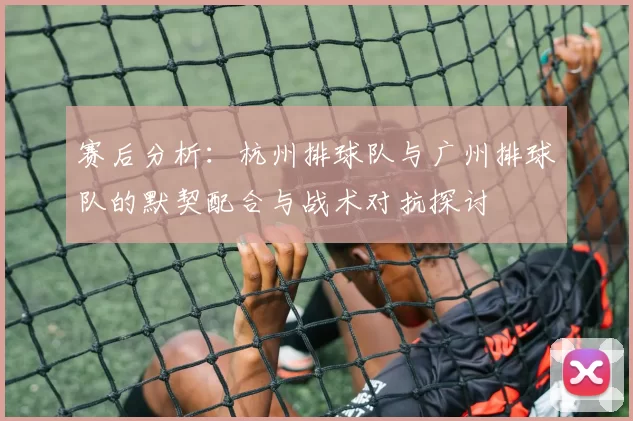 赛后分析：杭州排球队与广州排球队的默契配合与战术对抗探讨