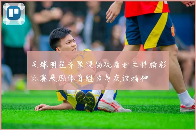 足球明星齐聚现场观看杜兰特精彩比赛展现体育魅力与友谊精神