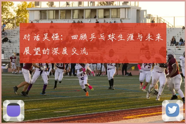 对话吴强：回顾乒乓球生涯与未来展望的深度交流