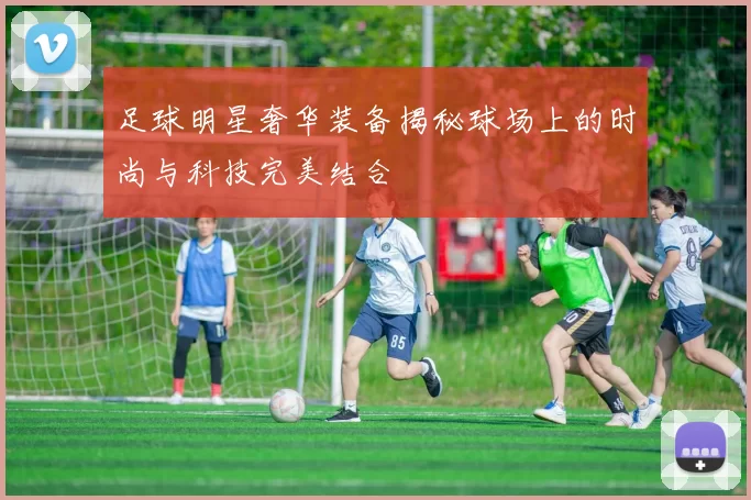 足球明星奢华装备揭秘球场上的时尚与科技完美结合
