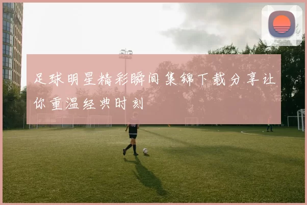 足球明星精彩瞬间集锦下载分享让你重温经典时刻