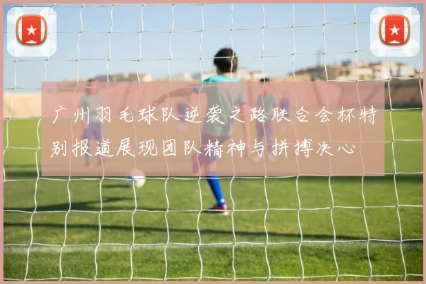 广州羽毛球队逆袭之路联合会杯特别报道展现团队精神与拼搏决心