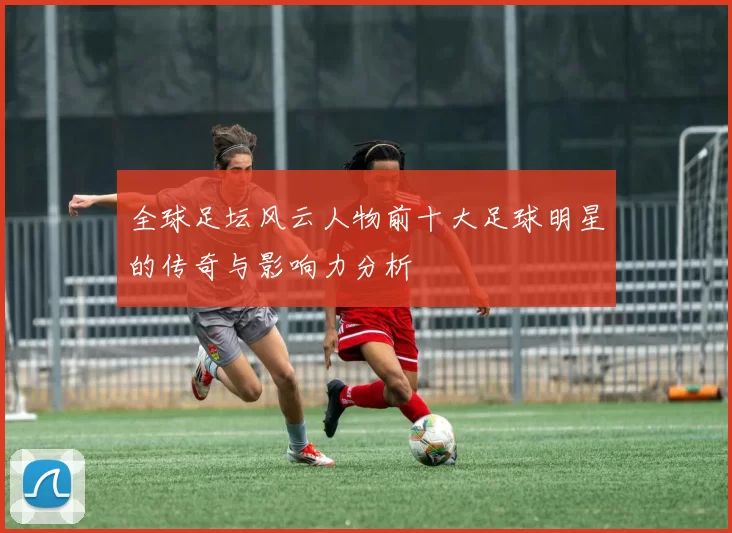 全球足坛风云人物前十大足球明星的传奇与影响力分析