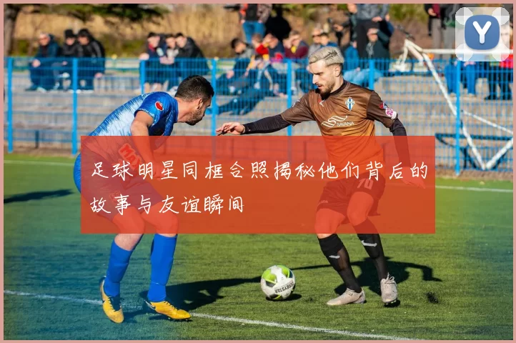 足球明星同框合照揭秘他们背后的故事与友谊瞬间