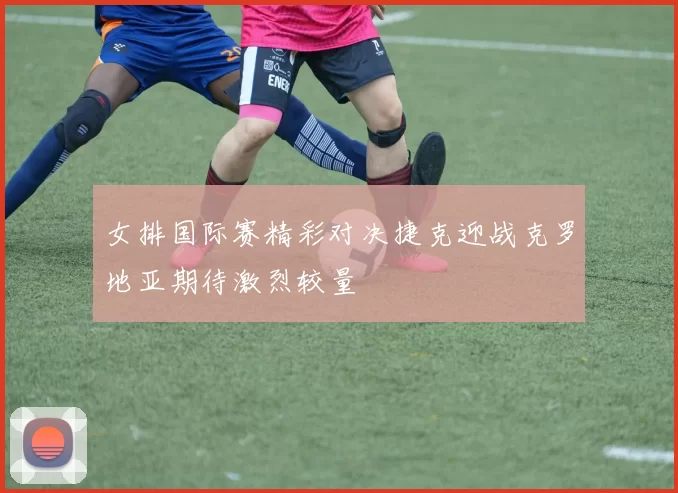 女排国际赛精彩对决捷克迎战克罗地亚期待激烈较量