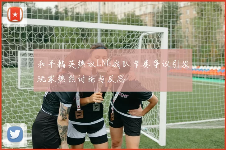 和平精英热议LNG战队节奏争议引发玩家热烈讨论与反思