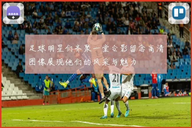 足球明星们齐聚一堂合影留念高清图像展现他们的风采与魅力