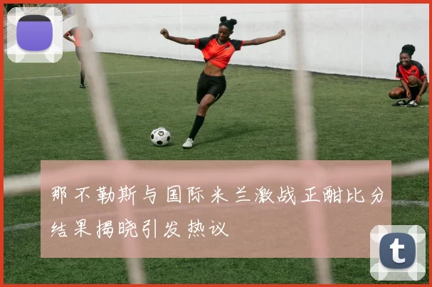 那不勒斯与国际米兰激战正酣比分结果揭晓引发热议