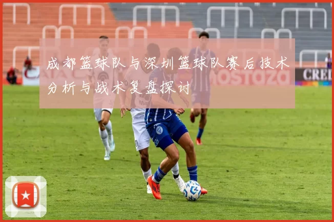 成都篮球队与深圳篮球队赛后技术分析与战术复盘探讨