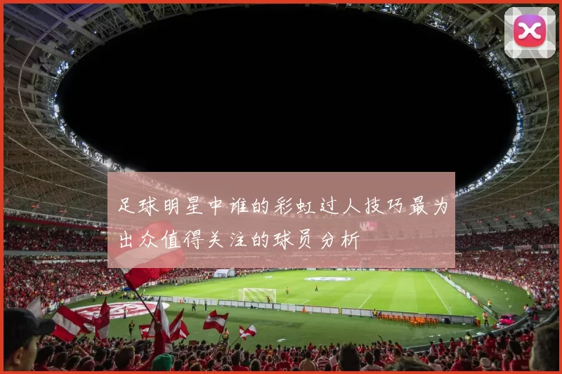足球明星中谁的彩虹过人技巧最为出众值得关注的球员分析