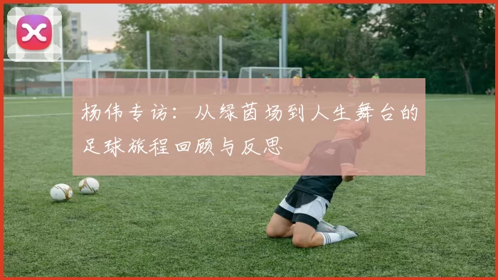 杨伟专访：从绿茵场到人生舞台的足球旅程回顾与反思