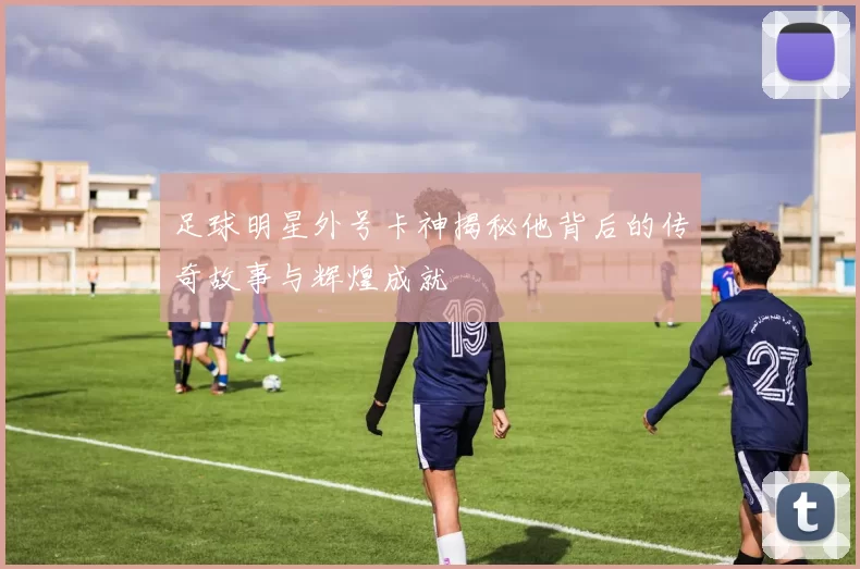 足球明星外号卡神揭秘他背后的传奇故事与辉煌成就