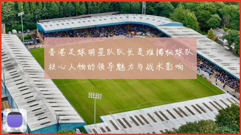香港足球明星队队长是谁揭秘球队核心人物的领导魅力与战术影响