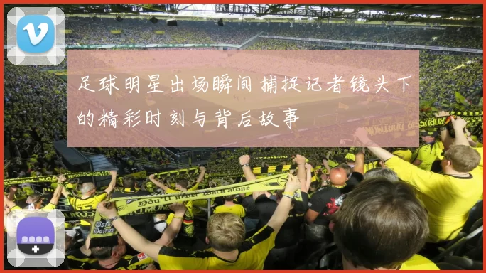 足球明星出场瞬间捕捉记者镜头下的精彩时刻与背后故事